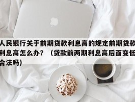 人民银行关于前期贷款利息高的规定前期贷款利息高怎么办？（贷款前两期利息高后面变低合法吗）