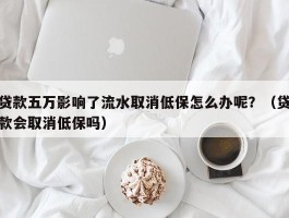 贷款五万影响了流水取消低保怎么办呢？（贷款会取消低保吗）