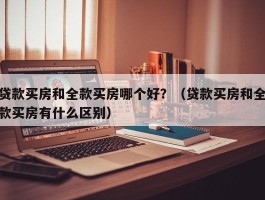 贷款买房和全款买房哪个好？（贷款买房和全款买房有什么区别）