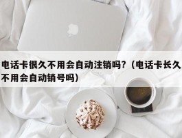 电话卡很久不用会自动注销吗?（电话卡长久不用会自动销号吗）