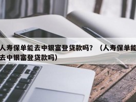 人寿保单能去中银富登贷款吗？（人寿保单能去中银富登贷款吗）