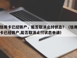 信用卡已经销户，能否取消止付状态？（信用卡已经销户,能否取消止付状态申请）