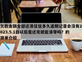 欠款金额全部还清征信多久逾期记录会没有2023.5.1日以后是还完就能清零吗？的简单介绍