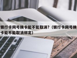 银行卡同号换卡能不能取消?（银行卡同号换卡能不能取消绑定）