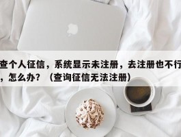 查个人征信，系统显示未注册，去注册也不行，怎么办？（查询征信无法注册）