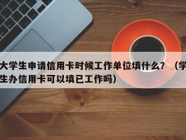 大学生申请信用卡时候工作单位填什么？（学生办信用卡可以填已工作吗）