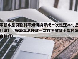 等额本息贷款利率如何换算成一次性还本付息利率？（等额本息还款一次性将贷款全部还清合算吗）