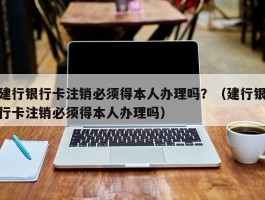 建行银行卡注销必须得本人办理吗？（建行银行卡注销必须得本人办理吗）