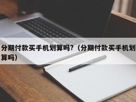 分期付款买手机划算吗?（分期付款买手机划算吗）