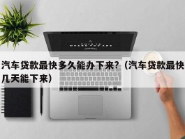 汽车贷款最快多久能办下来?（汽车贷款最快几天能下来）