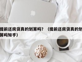 提前还房贷真的划算吗？（提前还房贷真的划算吗知乎）