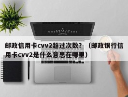 邮政信用卡cvv2超过次数？（邮政银行信用卡cvv2是什么意思在哪里）