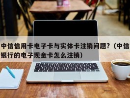 中信信用卡电子卡与实体卡注销问题?（中信银行的电子现金卡怎么注销）