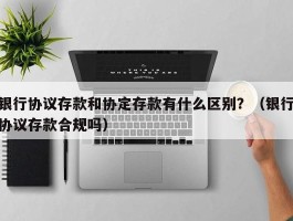 银行协议存款和协定存款有什么区别？（银行协议存款合规吗）