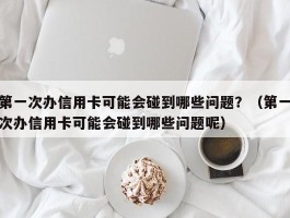 第一次办信用卡可能会碰到哪些问题？（第一次办信用卡可能会碰到哪些问题呢）