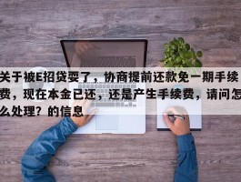 关于被E招贷耍了，协商提前还款免一期手续费，现在本金已还，还是产生手续费，请问怎么处理？的信息