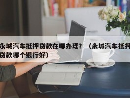 永城汽车抵押贷款在哪办理？（永城汽车抵押贷款哪个银行好）