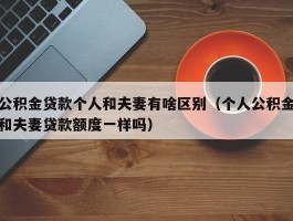 公积金贷款个人和夫妻有啥区别（个人公积金和夫妻贷款额度一样吗）