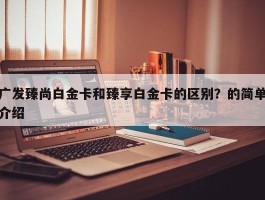 广发臻尚白金卡和臻享白金卡的区别？的简单介绍