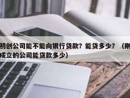 初创公司能不能向银行贷款？能贷多少？（刚成立的公司能贷款多少）