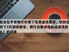 包含在平安银行办理了宅易通消费贷，放款后转了5万到余额宝，银行会要求提前结清贷款么？的词条