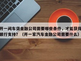 开一间车贷金融公司需要哪些条件，才能获得银行支持？（开一家汽车金融公司需要什么）