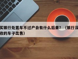 买银行处置车不过户会有什么后果？（银行没收的车子出售）