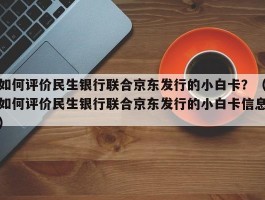 如何评价民生银行联合京东发行的小白卡？（如何评价民生银行联合京东发行的小白卡信息）