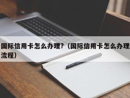 国际信用卡怎么办理?（国际信用卡怎么办理流程）