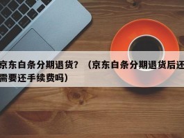 京东白条分期退货？（京东白条分期退货后还需要还手续费吗）