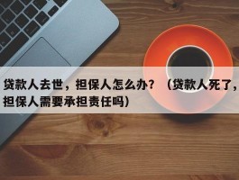 贷款人去世，担保人怎么办？（贷款人死了,担保人需要承担责任吗）