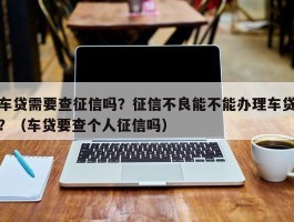 车贷需要查征信吗？征信不良能不能办理车贷？（车贷要查个人征信吗）