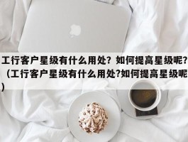 工行客户星级有什么用处？如何提高星级呢？（工行客户星级有什么用处?如何提高星级呢）