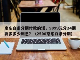 京东白条分期付款的话，5099元分24期要多多少利息？（2500京东白条分期）