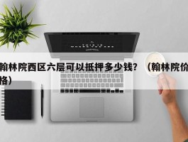 翰林院西区六层可以抵押多少钱？（翰林院价格）