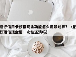 招行信用卡预借现金功能怎么用最划算？（招行预借现金要一次性还清吗）