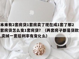 本来有2套房贷1套房卖了现在成1套了那2套房贷怎么变1套房贷？（两套房子都是贷款,卖掉一套后利率有变化么）